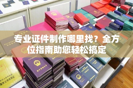 溪州专业证件制作哪里找？全方位指南助您轻松搞定