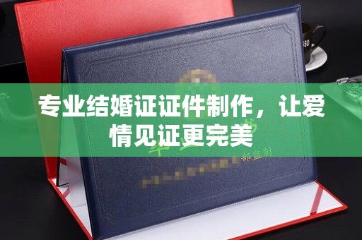 溪州专业结婚证证件制作，让爱情见证更完美